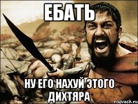 ебать ну его нахуй этого дихтяра