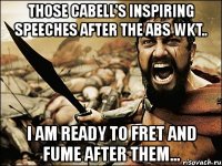 those cabell's inspiring speeches after the abs wkt.. i am ready to fret and fume after them...