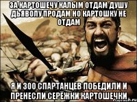 за картошечу калым отдам душу дьяволу продам но картошку не отдам я и 300 спартанцев победили и пренесли серёжки картошечки