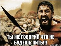  ты же говорил что не будешь пить!!!