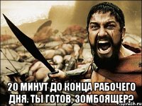  20 минут до конца рабочего дня. ты готов, зомбоящер?