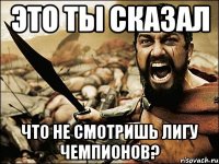 это ты сказал что не смотришь лигу чемпионов?