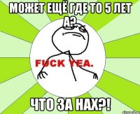 может ещё где то 5 лет а? что за нах?!