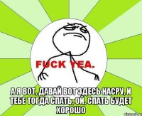  а я вот, давай вот здесь насру, и тебе тогда спать, ой, спать будет хорошо