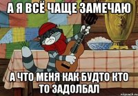 а я всё чаще замечаю а что меня как будто кто то задолбал