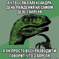 а что если у александра день рождения на самом деле 1 апреля а он просто всех разводит и говорит, что 3 апреля