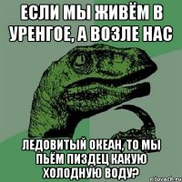 если мы живём в уренгое, а возле нас ледовитый океан, то мы пьём пиздец какую холодную воду?