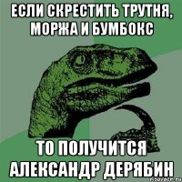 если скрестить трутня, моржа и бумбокс то получится александр дерябин