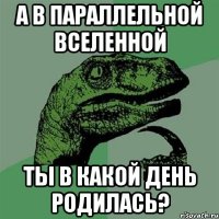 а в параллельной вселенной ты в какой день родилась?