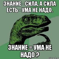 знание - сила, а сила есть - ума не надо. знание = ума не надо ?