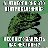 а , что если снб это центр вселенной? и если его закрыть нас не станет?