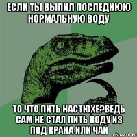 если ты выпил последнюю нормальную воду то что пить настюхе?ведь сам не стал пить воду из под крана или чай