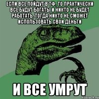 если все пойдут в тф, то практически все будут богаты и никто не будет работать. тогда никто не сможет использовать свои деньги и все умрут