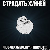 страдать хуйнёй- люблю,умею,практикуют!!!