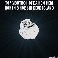 то чувство когда не с кем пойти в новый dead island 