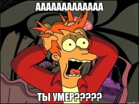 ааааааааааааа ты умер???