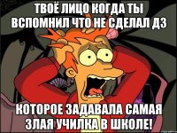 твоё лицо когда ты вспомнил что не сделал дз которое задавала самая злая училка в школе!