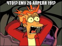 что!? ему 26 апреля 19!? 