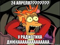 24 апреля??? у радиотика днюхаааааааааааааа.....