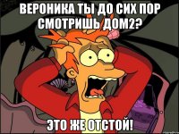 вероника ты до сих пор смотришь дом2? это же отстой!