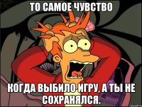 то самое чувство когда выбило игру, а ты не сохранялся.