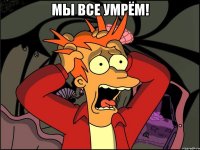 мы все умрём! 