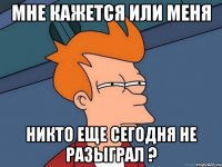 мне кажется или меня никто еще сегодня не разыграл ?