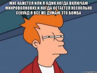 мне кажется или я один,когда включаю микроволновку,и когда остается несколько секунд я все же думаю это бомба 