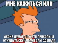 мне кажиться или аконя думает что эти приколы я откуда та скучал а не сам сделал?