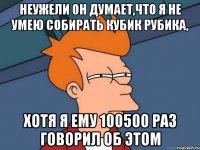 неужели он думает,что я не умею собирать кубик рубика, хотя я ему 100500 раз говорил об этом