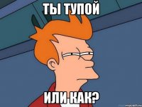 ты тупой или как?