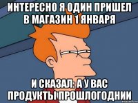 интересно я один пришел в магазин 1 января и сказал: а у вас продукты прошлогоднии