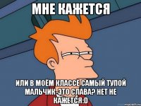 мне кажется или в моём классе самый тупой мальчик-это слава? нет не кажется:d