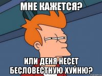 мне кажется? или деня несет бесловестную хуйню?