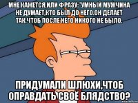 мне кажется,или фразу:"умный мужчина не думает,кто был до него.он делает так,чтоб после него никого не было. придумали шлюхи,чтоб оправдать своё блядство?