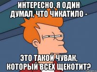 интересно, я один думал, что чикатило - это такой чувак, который всех щекотит?