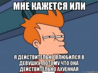 мне кажется или я действительно влюбился в девушку, потому что она действительно ахуенная