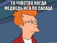 то чувство когда медведь не а по сасаца 