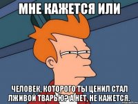 мне кажется или человек, которого ты ценил стал лживой тварью? а нет, не кажется.