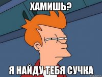 хамишь? я найду тебя сучка