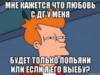 мне кажется что любовь с дг у меня будет только попьяни или если я его выебу?