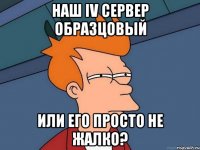 наш iv сервер образцовый или его просто не жалко?