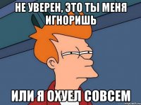 не уверен, это ты меня игноришь или я охуел совсем