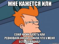 мне кажется или соня фрик ахуеть как ревновала,когда узнала,что у меня есть девушка?