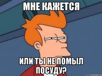 мне кажется или ты не помыл посуду?