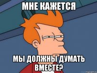 мне кажется мы должны думать вместе?