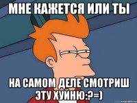 мне кажется или ты на самом деле смотриш эту хуйню:?=)