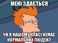 мені здається чи в нашому класі немає нормальних людей?