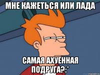 мне кажеться или лада самая ахуенная подруга?:*