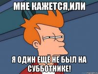 мне кажется,или я один ещё не был на субботнике!